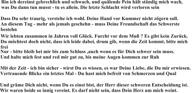 Bin ich dereinst gebrechlich und schwach, und quälende Pein hält ständig mich wach,  was Du dann tun musst - tu es allein. Die letzte Schlacht wird verloren sein Dass Du sehr traurig, verstehe ich wohl. Deine Hand vor Kummer nicht zögern soll.  An diesem Tag - mehr als jemals geschehn - muss Deine Freundschaft das Schwerste bestehn Wir lebten zusammen in Jahren voll Glück. Furcht vor dem Muß ? Es gibt kein Zurück.  Du möchtest doch nicht, dass ich leide dabei, drum gib, wenn die Zeit kommt, bitte mich frei Nur - bitte bleib bei mir bis zum Schluss ,auch wenn es für Dich schwer sein muss.  Und halte mich fest und red mir gut zu, bis meine Augen kommen zur Ruh Mit der Zeit - ich bin sicher - wirst Du es wissen, es war Deine Liebe, die Du mir erwiesen.  Vertrauende Blicke ein letztes Mal - Du hast mich befreit von Schmerzen und Qual Und gräme Dich nicht, wenn Du es einst bist, der Herr dieser schweren Entscheidung ist.  Wir waren beide so innig vereint. Es darf nicht sein, dass Dein Herz um mich weint.